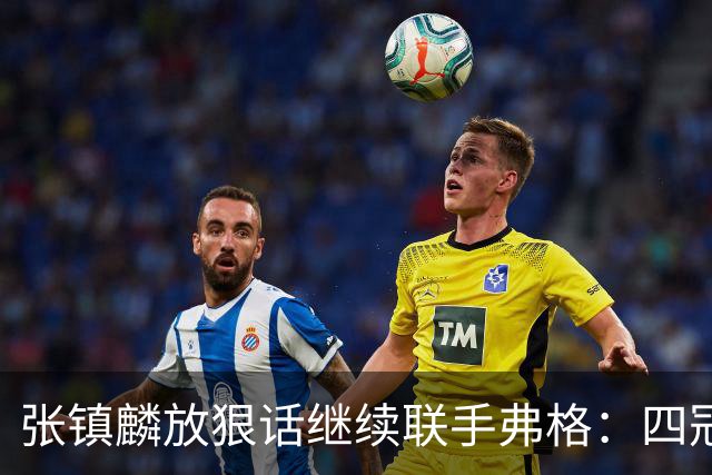 张镇麟放狠话继续联手弗格：四冠只是开始想要拿更多！两人关系不止是抱大腿
